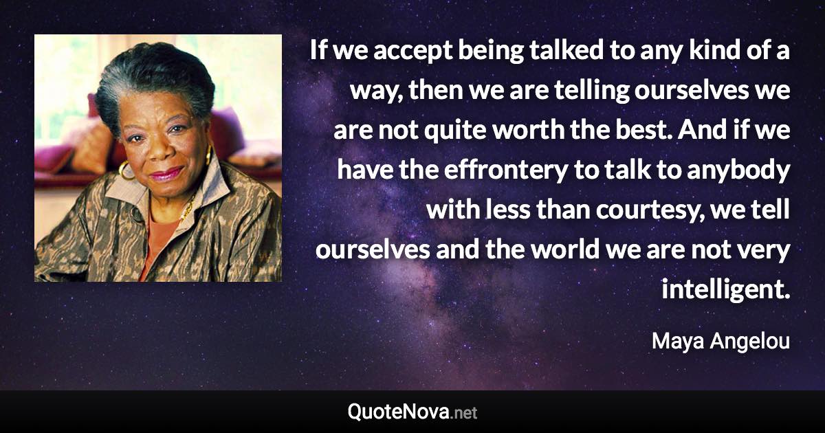 If we accept being talked to any kind of a way, then we are telling ourselves we are not quite worth the best. And if we have the effrontery to talk to anybody with less than courtesy, we tell ourselves and the world we are not very intelligent. - Maya Angelou quote