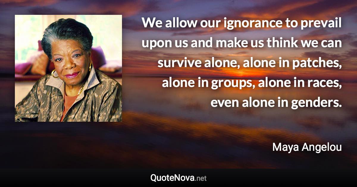 We allow our ignorance to prevail upon us and make us think we can survive alone, alone in patches, alone in groups, alone in races, even alone in genders. - Maya Angelou quote