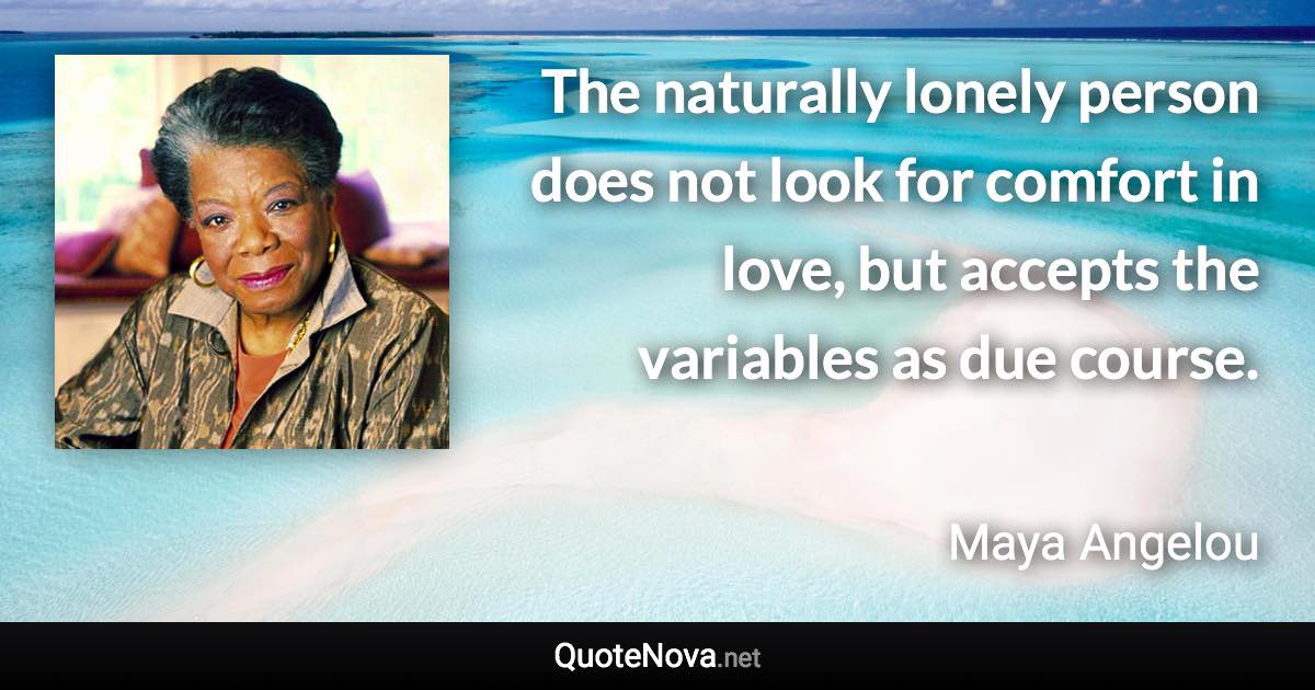 The naturally lonely person does not look for comfort in love, but accepts the variables as due course. - Maya Angelou quote