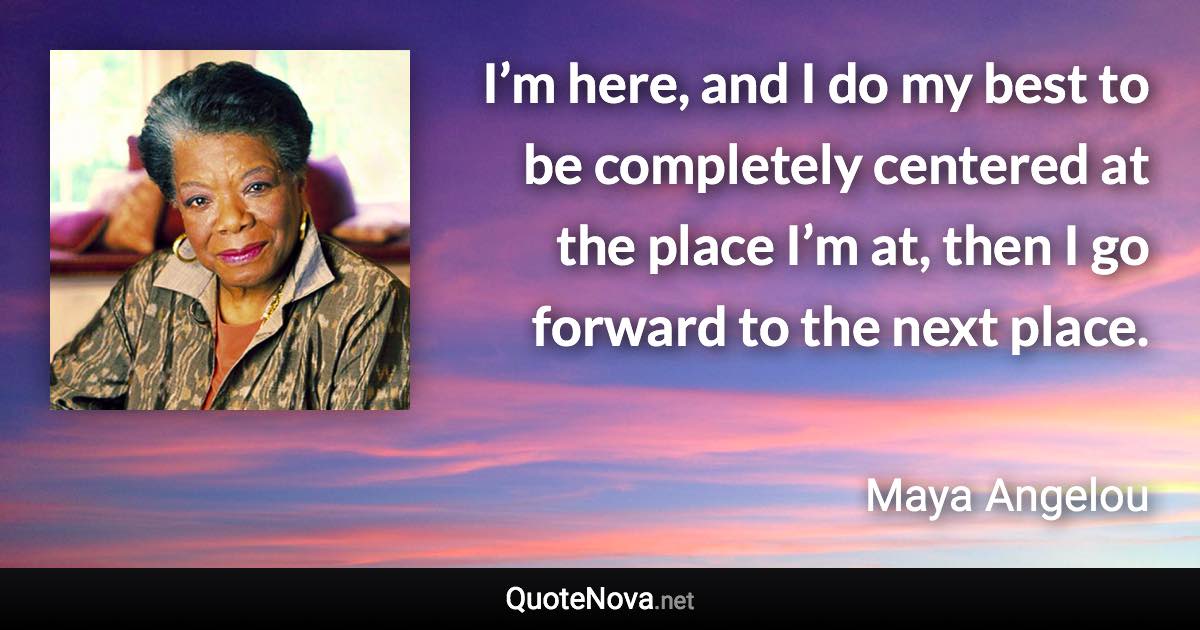 I’m here, and I do my best to be completely centered at the place I’m at, then I go forward to the next place. - Maya Angelou quote