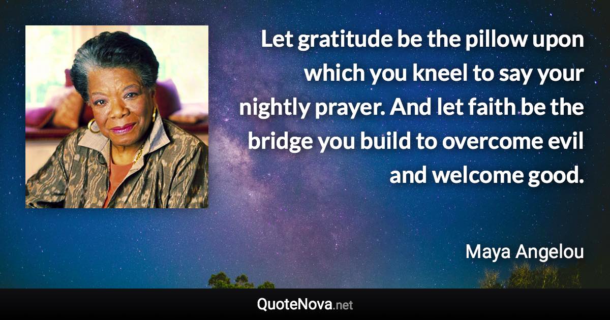 Let gratitude be the pillow upon which you kneel to say your nightly prayer. And let faith be the bridge you build to overcome evil and welcome good. - Maya Angelou quote