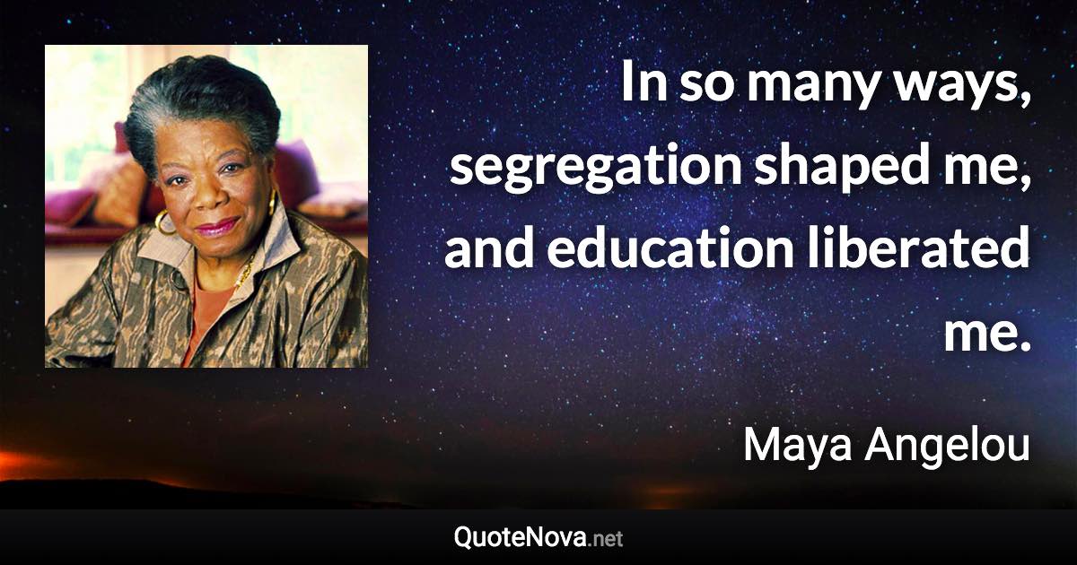 In so many ways, segregation shaped me, and education liberated me. - Maya Angelou quote