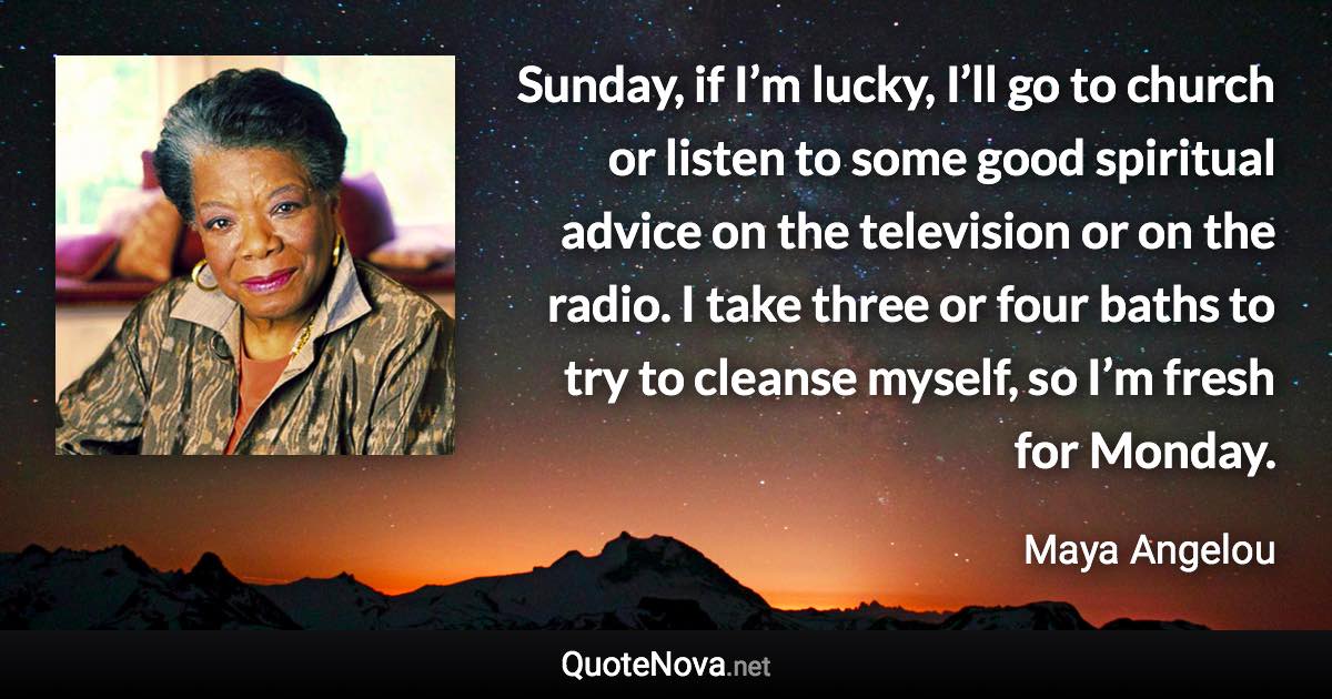 Sunday, if I’m lucky, I’ll go to church or listen to some good spiritual advice on the television or on the radio. I take three or four baths to try to cleanse myself, so I’m fresh for Monday. - Maya Angelou quote