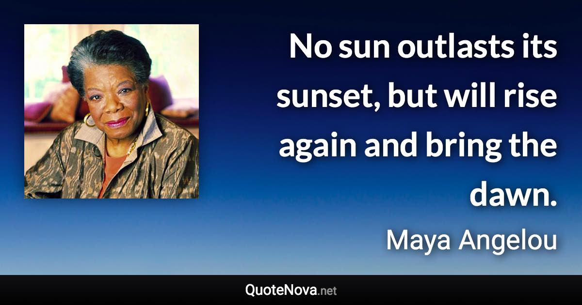 No sun outlasts its sunset, but will rise again and bring the dawn. - Maya Angelou quote