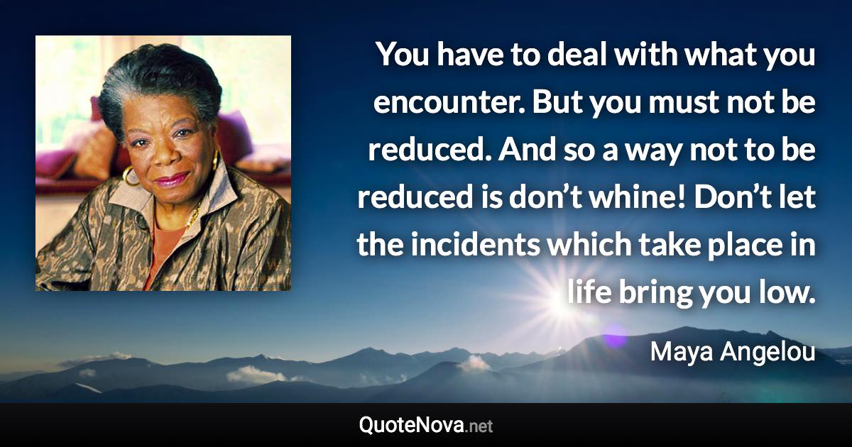 You have to deal with what you encounter. But you must not be reduced. And so a way not to be reduced is don’t whine! Don’t let the incidents which take place in life bring you low. - Maya Angelou quote