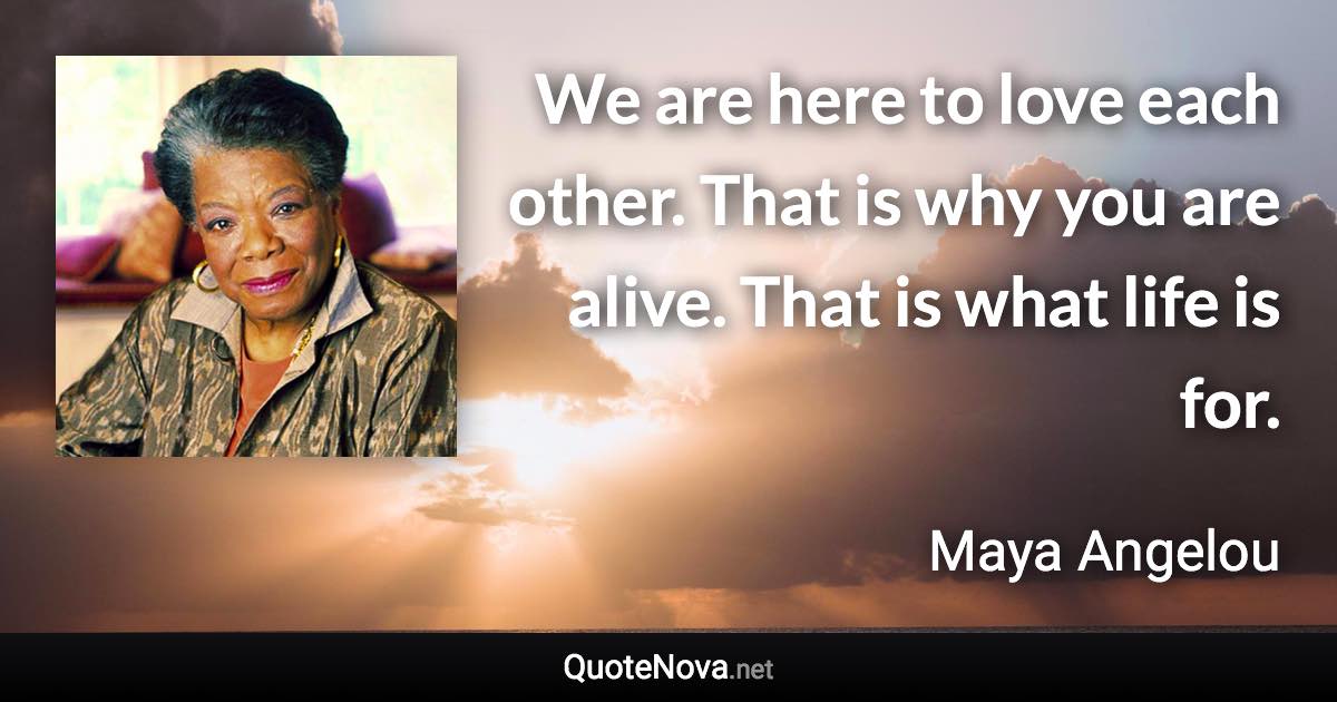 We are here to love each other. That is why you are alive. That is what life is for. - Maya Angelou quote