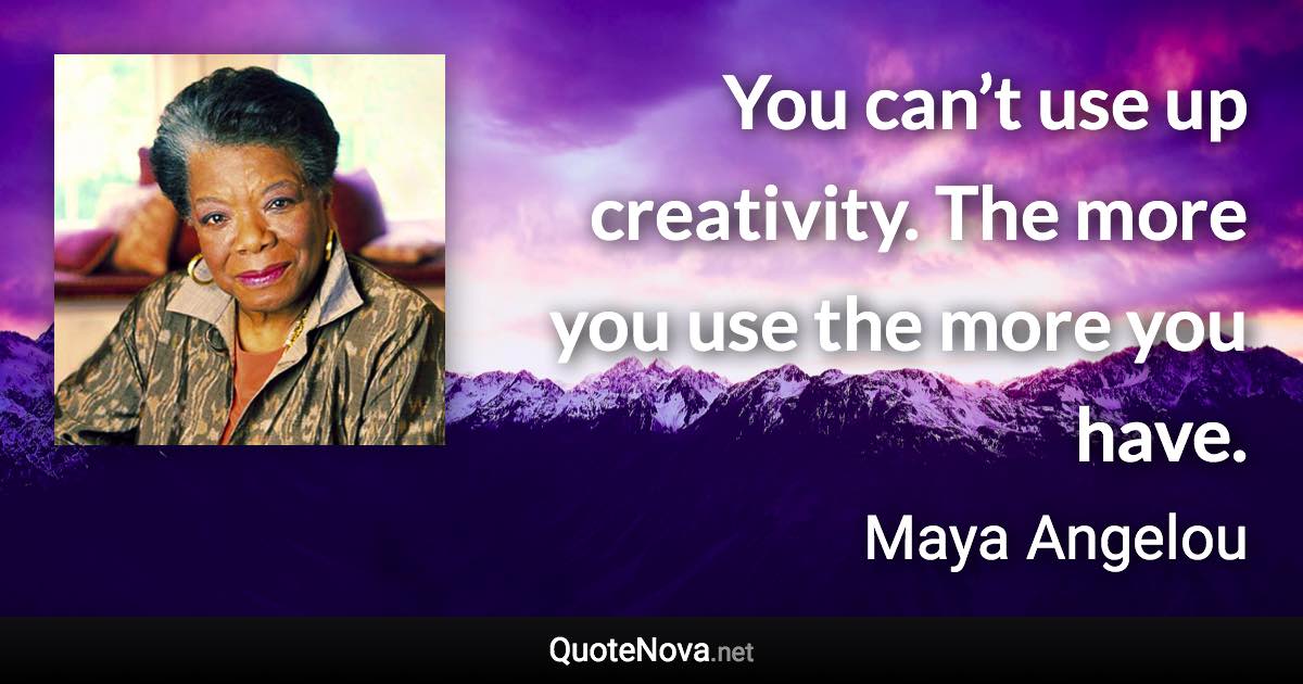 You can’t use up creativity. The more you use the more you have. - Maya Angelou quote