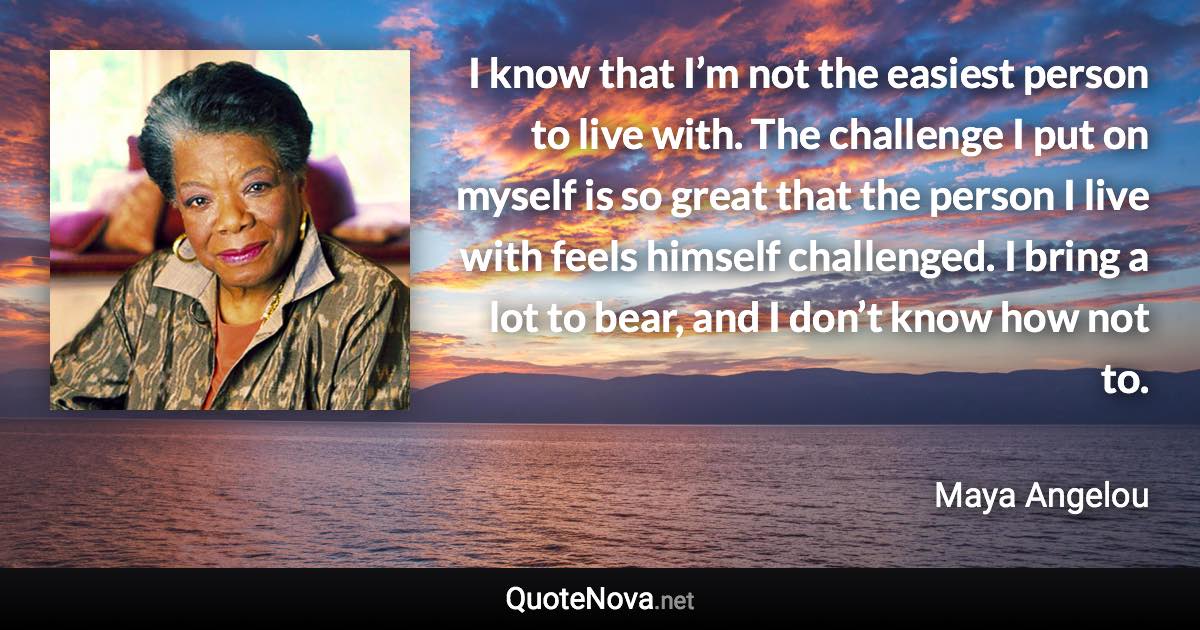 I know that I’m not the easiest person to live with. The challenge I put on myself is so great that the person I live with feels himself challenged. I bring a lot to bear, and I don’t know how not to. - Maya Angelou quote