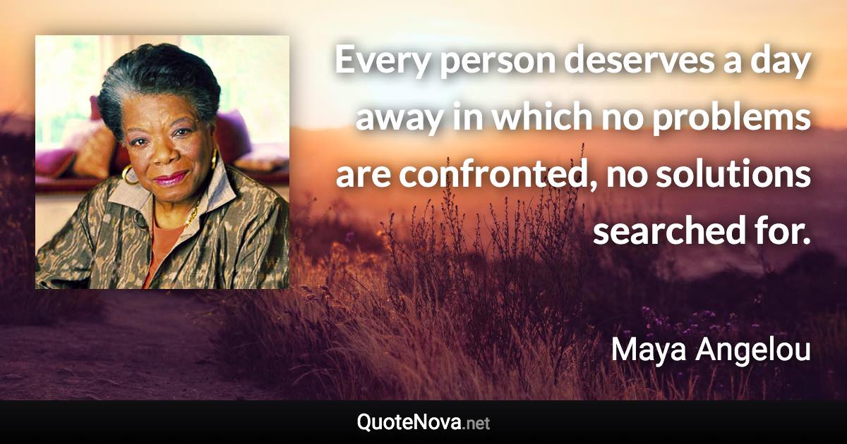 Every person deserves a day away in which no problems are confronted, no solutions searched for. - Maya Angelou quote