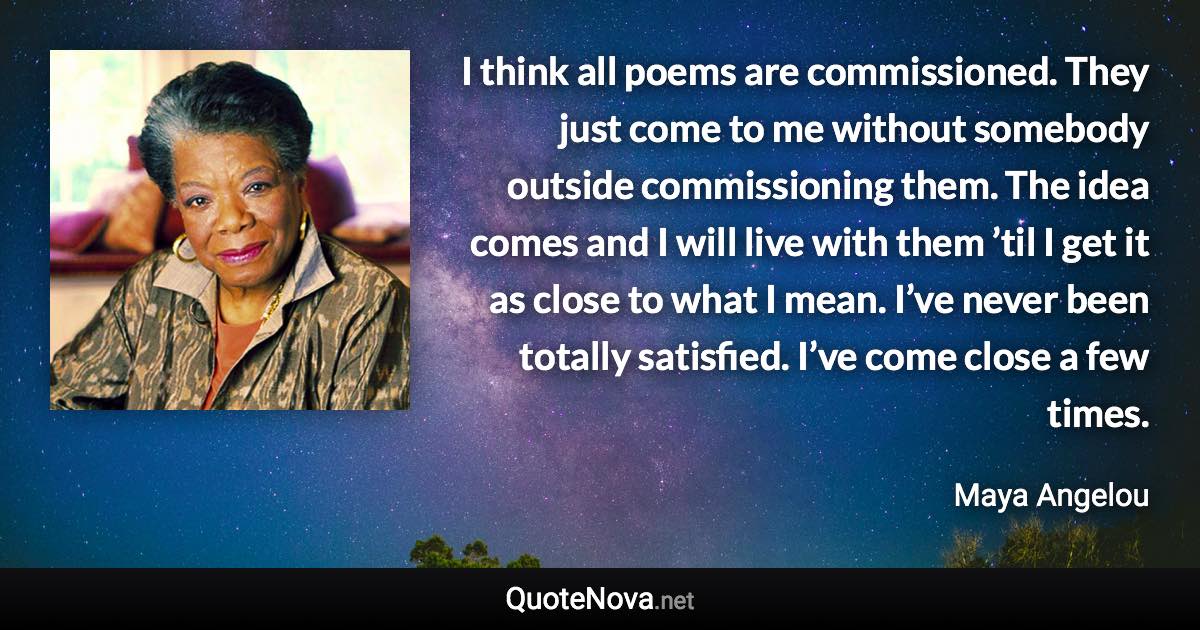 I think all poems are commissioned. They just come to me without somebody outside commissioning them. The idea comes and I will live with them ’til I get it as close to what I mean. I’ve never been totally satisfied. I’ve come close a few times. - Maya Angelou quote