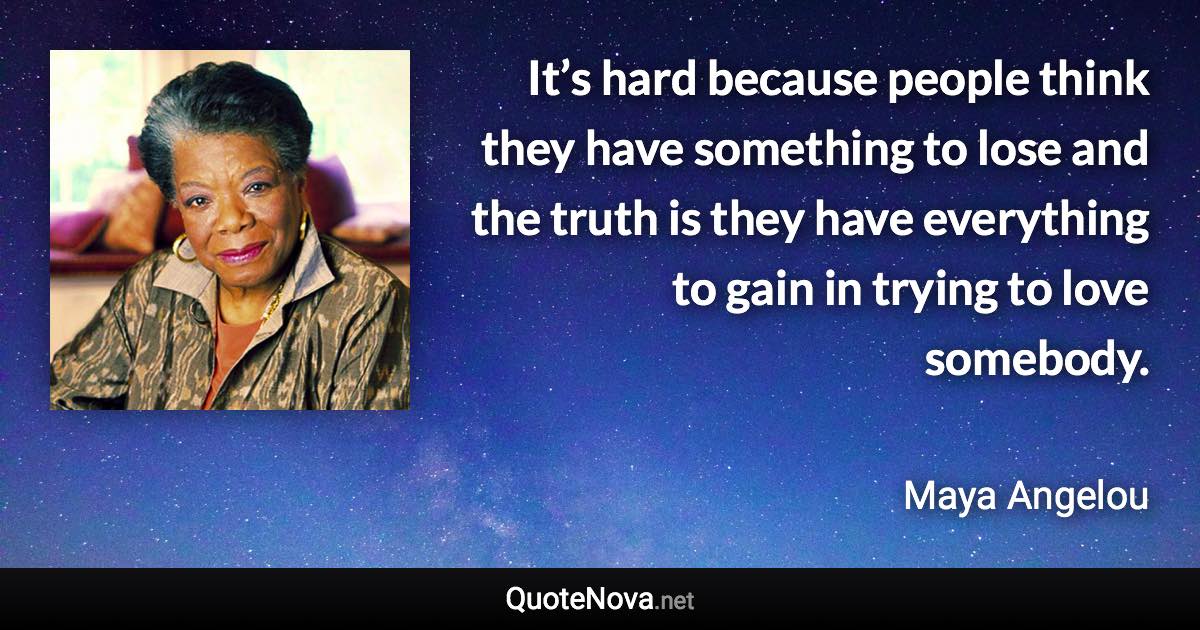 It’s hard because people think they have something to lose and the truth is they have everything to gain in trying to love somebody. - Maya Angelou quote