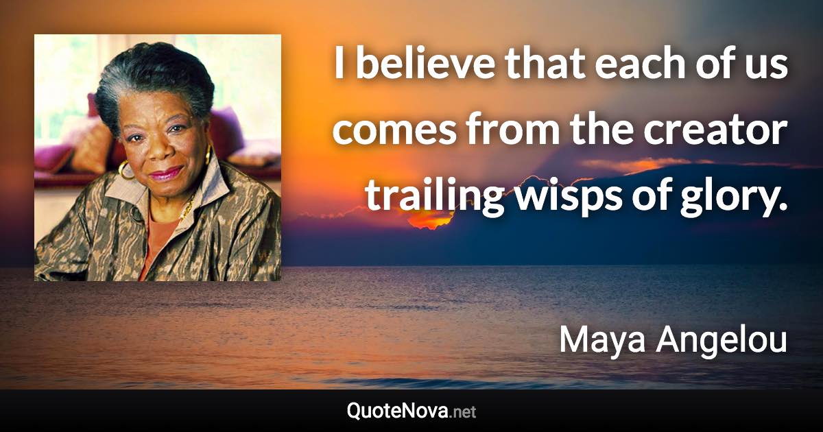 I believe that each of us comes from the creator trailing wisps of glory. - Maya Angelou quote