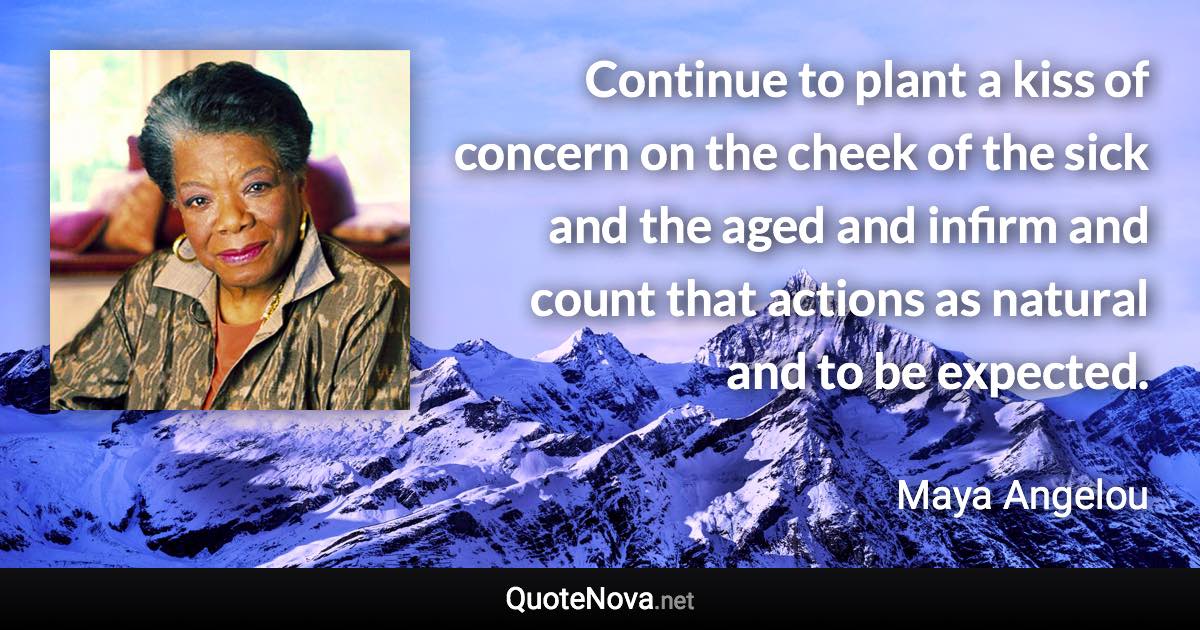 Continue to plant a kiss of concern on the cheek of the sick and the aged and infirm and count that actions as natural and to be expected. - Maya Angelou quote