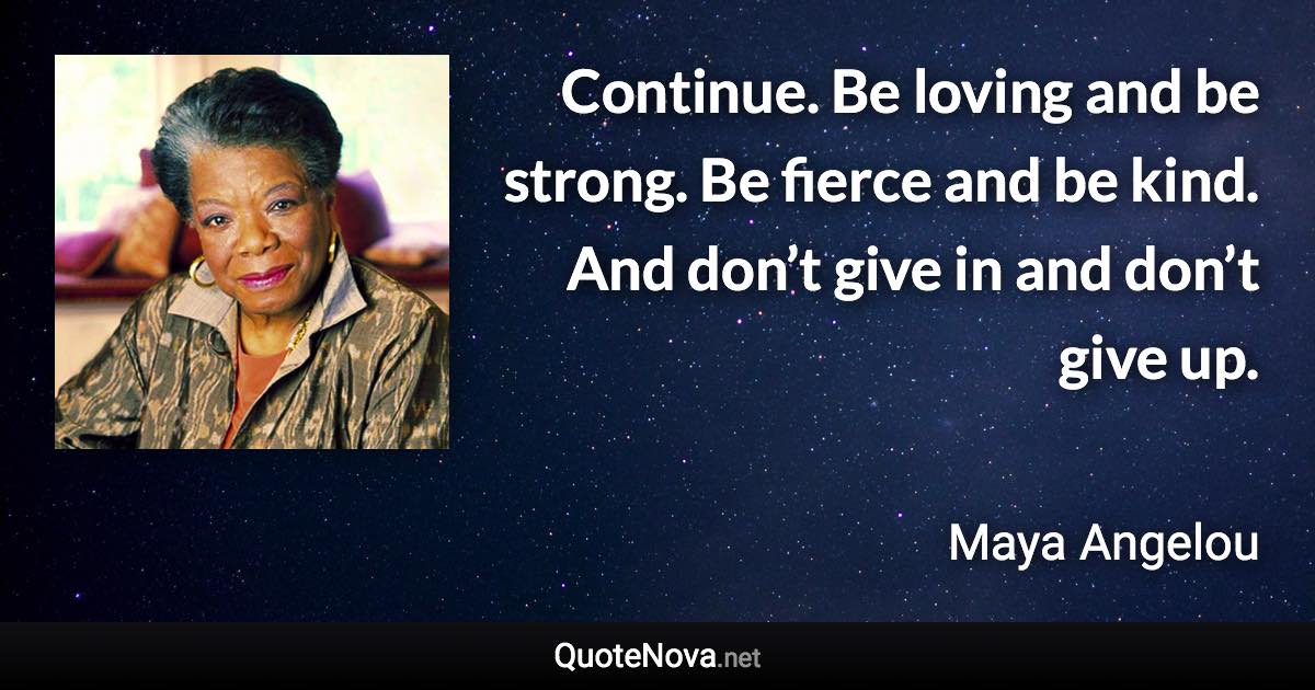 Continue. Be loving and be strong. Be fierce and be kind. And don’t give in and don’t give up. - Maya Angelou quote