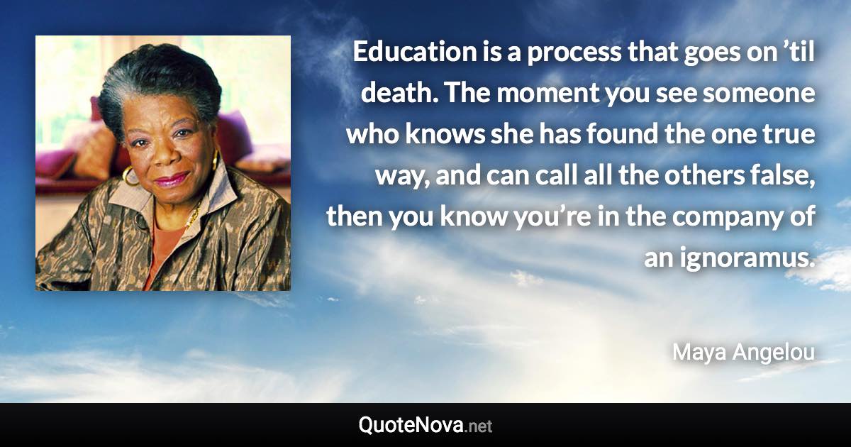 Education is a process that goes on ’til death. The moment you see someone who knows she has found the one true way, and can call all the others false, then you know you’re in the company of an ignoramus. - Maya Angelou quote