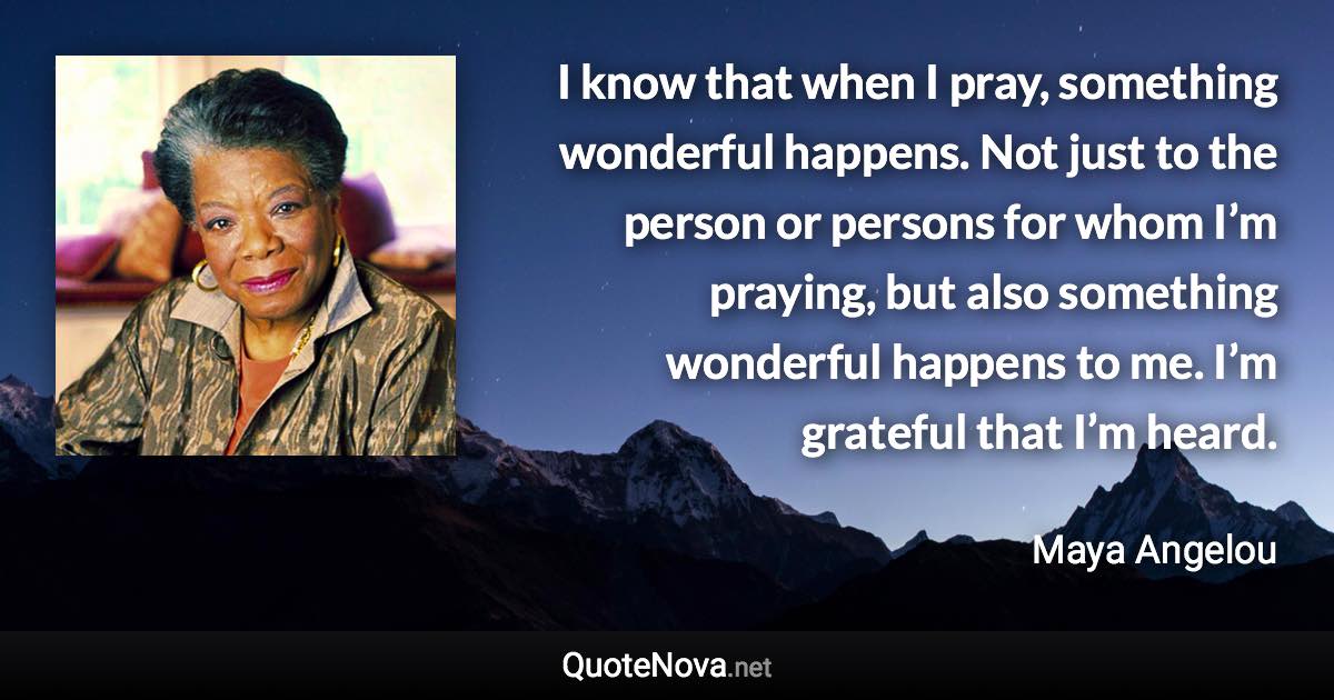 I know that when I pray, something wonderful happens. Not just to the person or persons for whom I’m praying, but also something wonderful happens to me. I’m grateful that I’m heard. - Maya Angelou quote