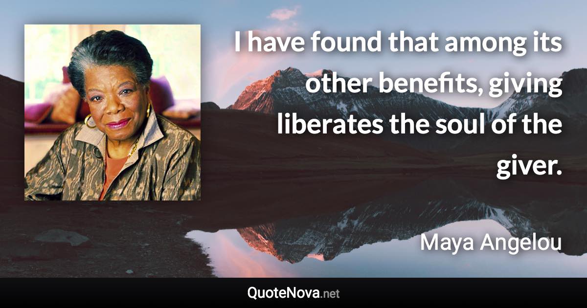 I have found that among its other benefits, giving liberates the soul of the giver. - Maya Angelou quote