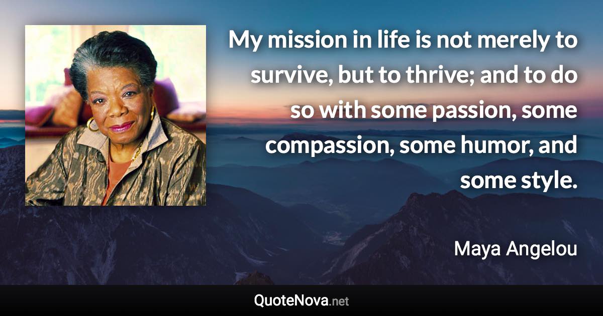 My mission in life is not merely to survive, but to thrive; and to do so with some passion, some compassion, some humor, and some style. - Maya Angelou quote