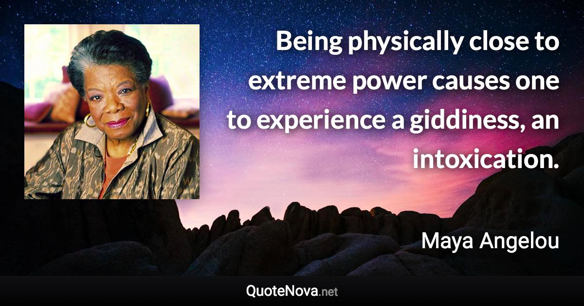 Being physically close to extreme power causes one to experience a giddiness, an intoxication. - Maya Angelou quote