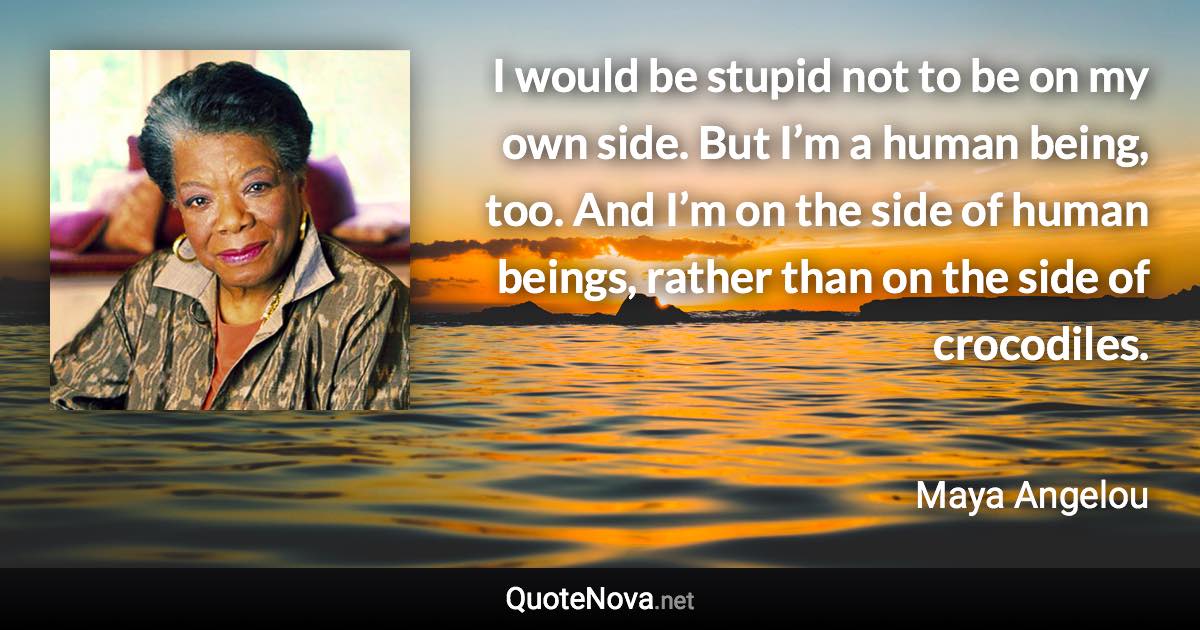 I would be stupid not to be on my own side. But I’m a human being, too. And I’m on the side of human beings, rather than on the side of crocodiles. - Maya Angelou quote