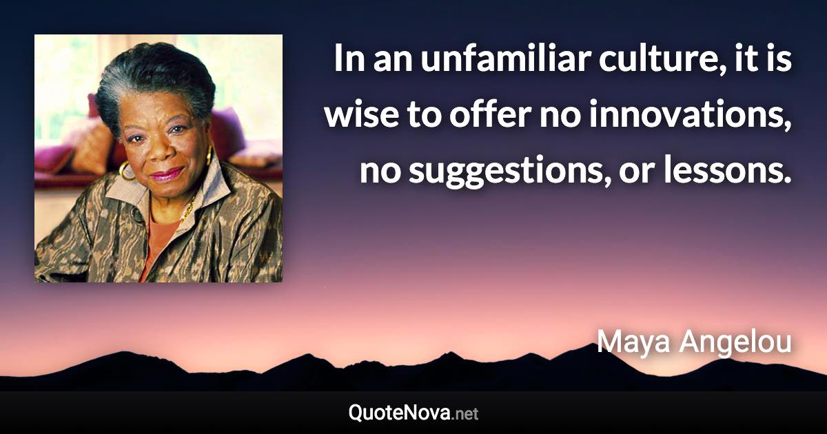 In an unfamiliar culture, it is wise to offer no innovations, no suggestions, or lessons. - Maya Angelou quote