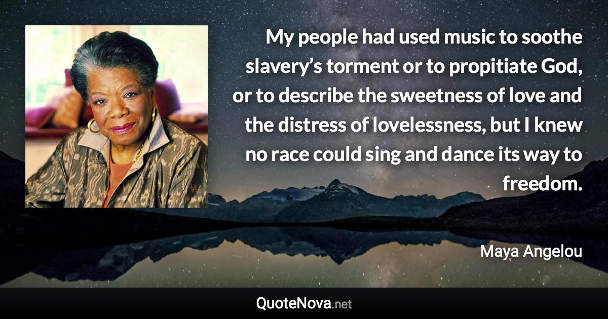 My people had used music to soothe slavery’s torment or to propitiate God, or to describe the sweetness of love and the distress of lovelessness, but I knew no race could sing and dance its way to freedom. - Maya Angelou quote