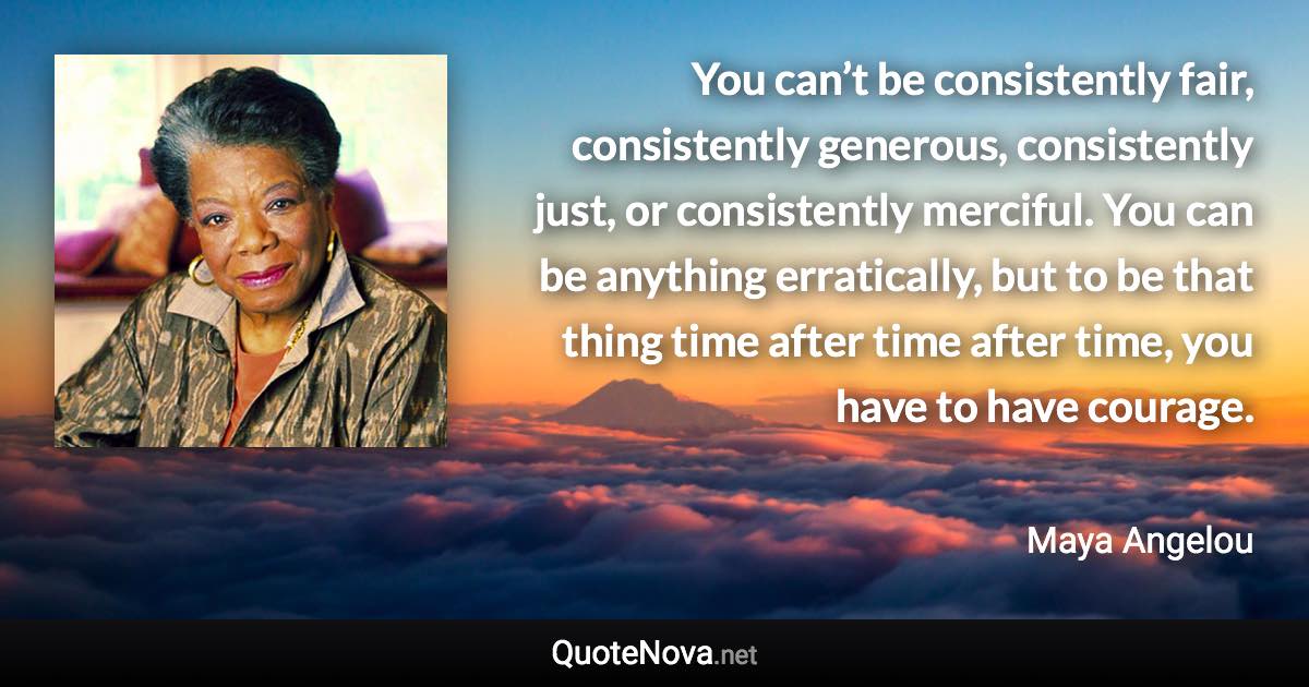 You can’t be consistently fair, consistently generous, consistently just, or consistently merciful. You can be anything erratically, but to be that thing time after time after time, you have to have courage. - Maya Angelou quote