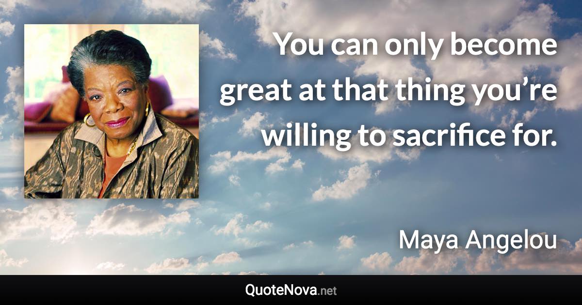 You can only become great at that thing you’re willing to sacrifice for. - Maya Angelou quote