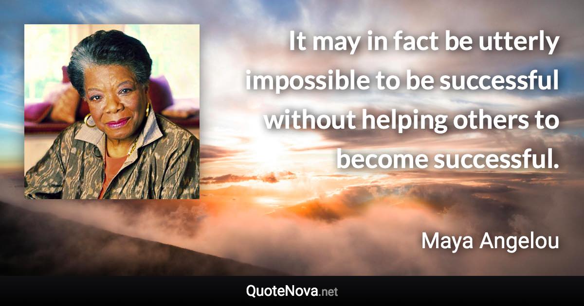 It may in fact be utterly impossible to be successful without helping others to become successful. - Maya Angelou quote