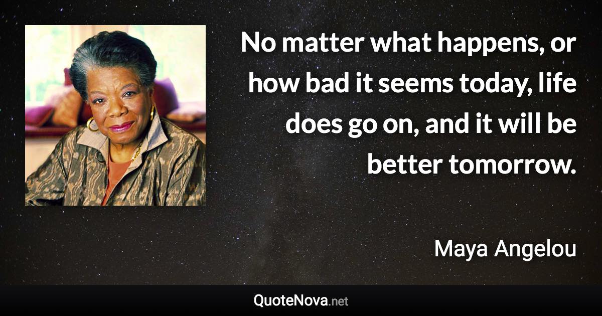 No matter what happens, or how bad it seems today, life does go on, and it will be better tomorrow. - Maya Angelou quote