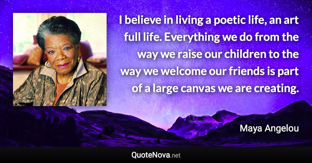 I believe in living a poetic life, an art full life. Everything we do from the way we raise our children to the way we welcome our friends is part of a large canvas we are creating. - Maya Angelou quote