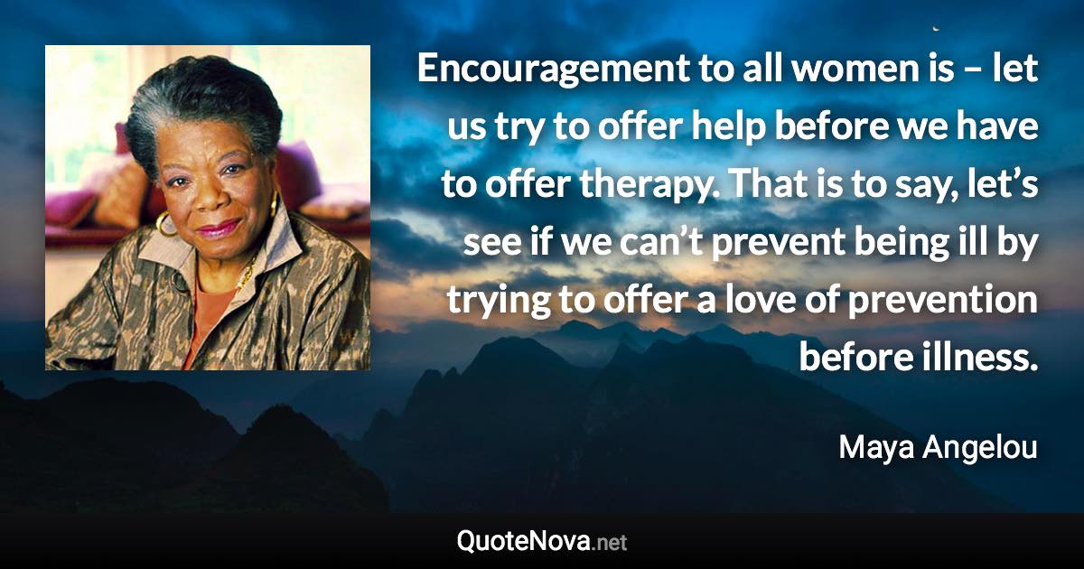 Encouragement to all women is – let us try to offer help before we have to offer therapy. That is to say, let’s see if we can’t prevent being ill by trying to offer a love of prevention before illness. - Maya Angelou quote