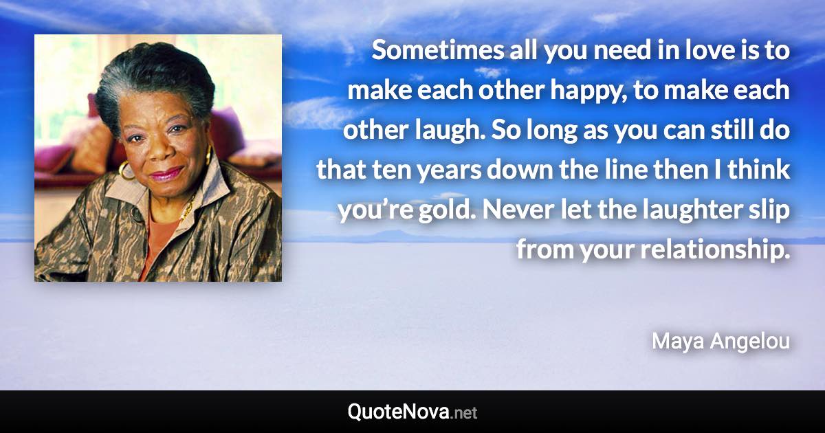 Sometimes all you need in love is to make each other happy, to make each other laugh. So long as you can still do that ten years down the line then I think you’re gold. Never let the laughter slip from your relationship. - Maya Angelou quote