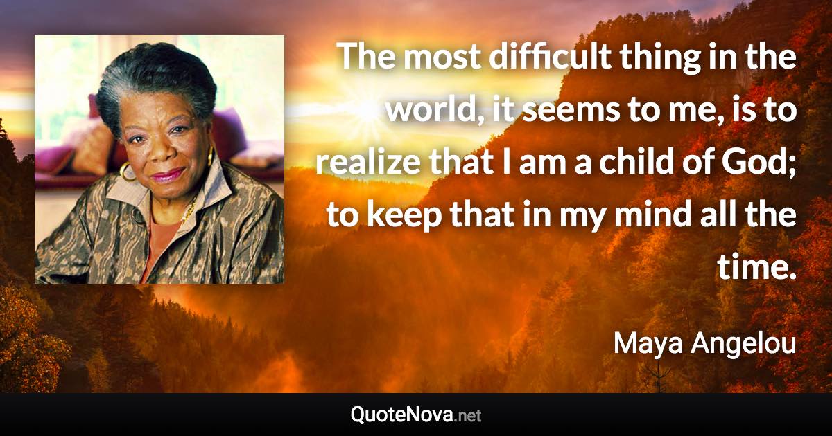 The most difficult thing in the world, it seems to me, is to realize that I am a child of God; to keep that in my mind all the time. - Maya Angelou quote