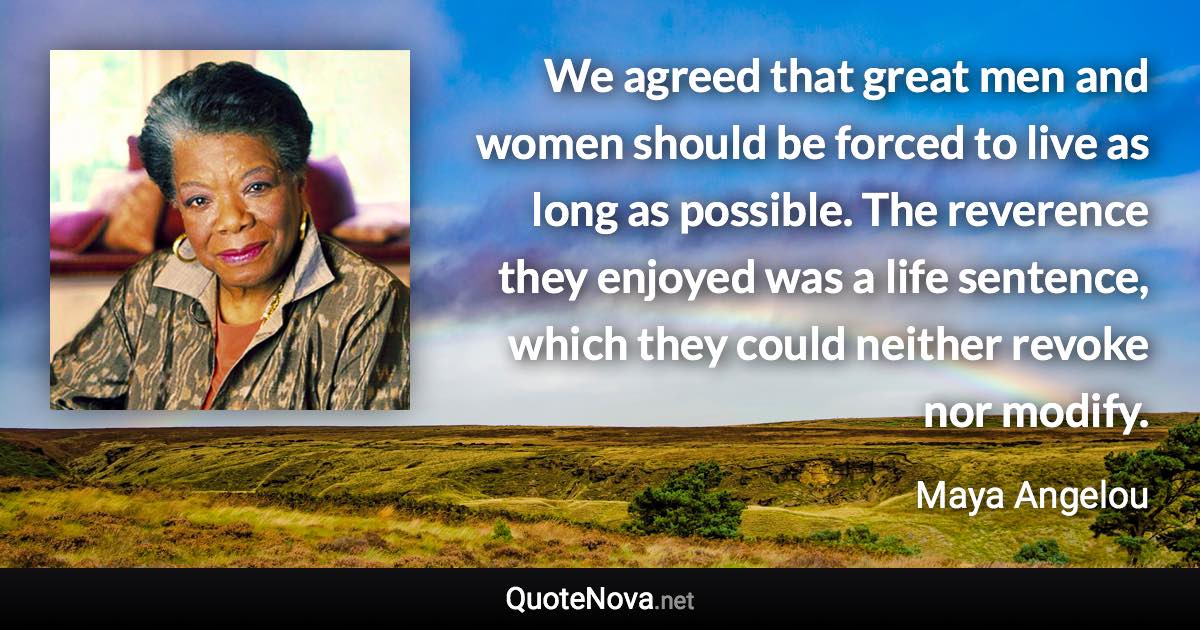 We agreed that great men and women should be forced to live as long as possible. The reverence they enjoyed was a life sentence, which they could neither revoke nor modify. - Maya Angelou quote