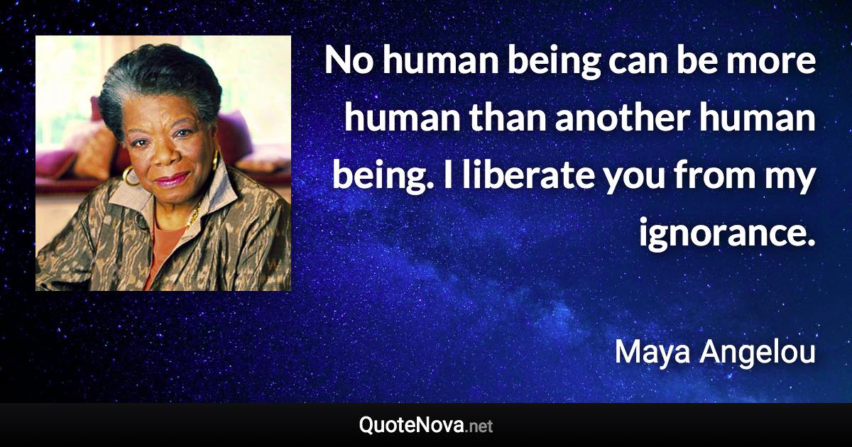 No human being can be more human than another human being. I liberate you from my ignorance. - Maya Angelou quote