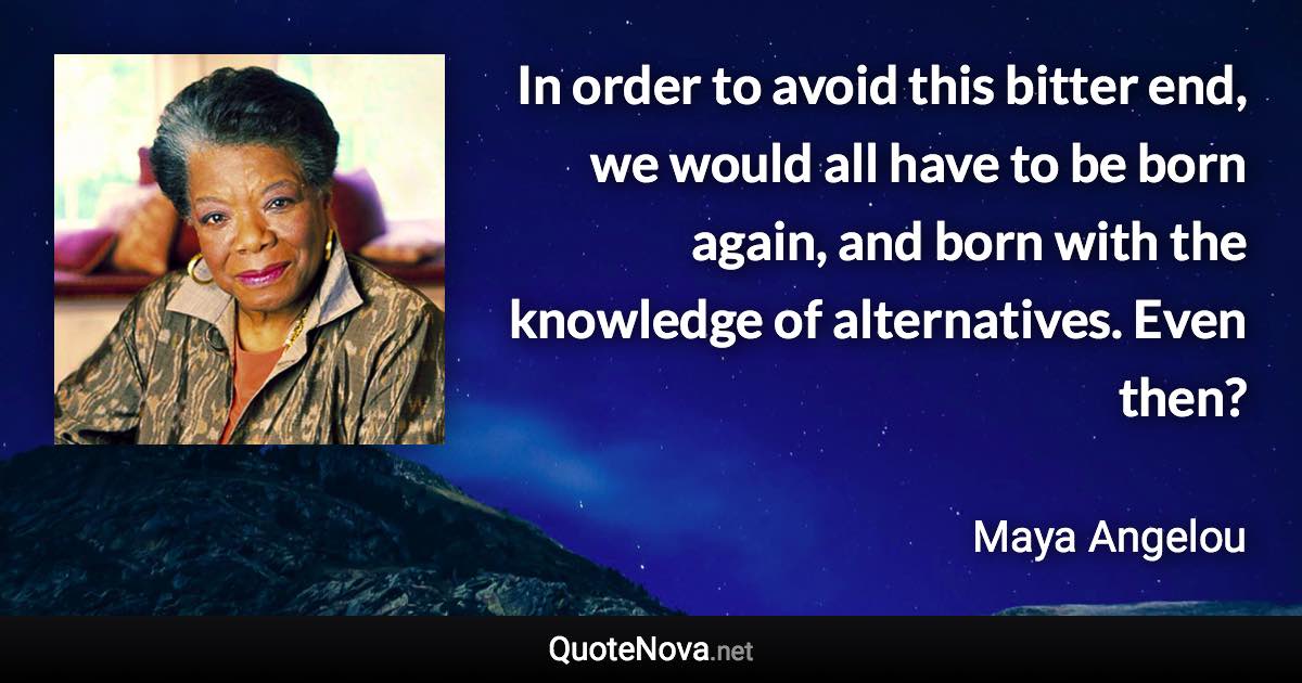 In order to avoid this bitter end, we would all have to be born again, and born with the knowledge of alternatives. Even then? - Maya Angelou quote