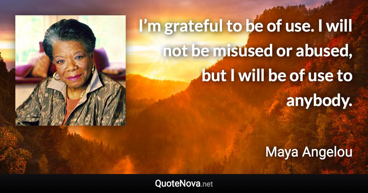 I’m grateful to be of use. I will not be misused or abused, but I will be of use to anybody. - Maya Angelou quote