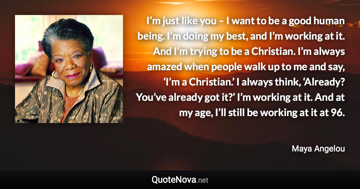 I’m just like you – I want to be a good human being. I’m doing my best, and I’m working at it. And I’m trying to be a Christian. I’m always amazed when people walk up to me and say, ‘I’m a Christian.’ I always think, ‘Already? You’ve already got it?’ I’m working at it. And at my age, I’ll still be working at it at 96. - Maya Angelou quote