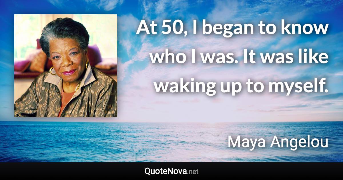 At 50, I began to know who I was. It was like waking up to myself. - Maya Angelou quote