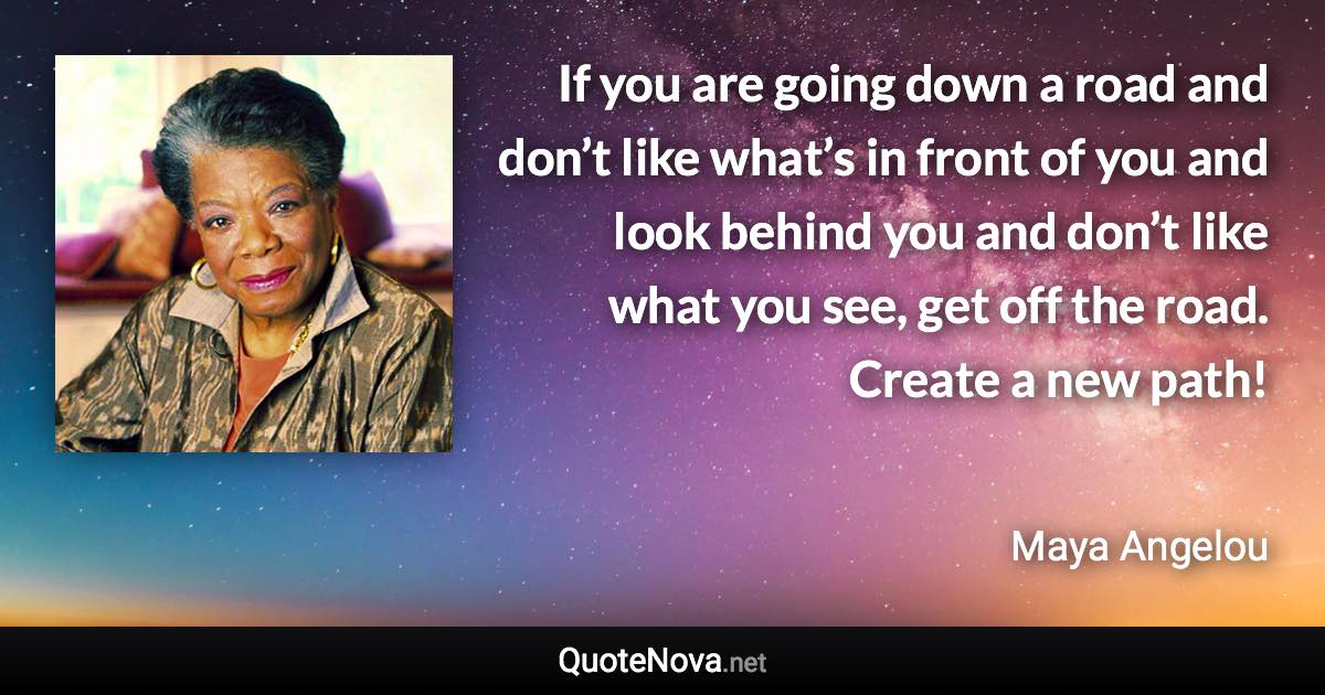 If you are going down a road and don’t like what’s in front of you and look behind you and don’t like what you see, get off the road. Create a new path! - Maya Angelou quote