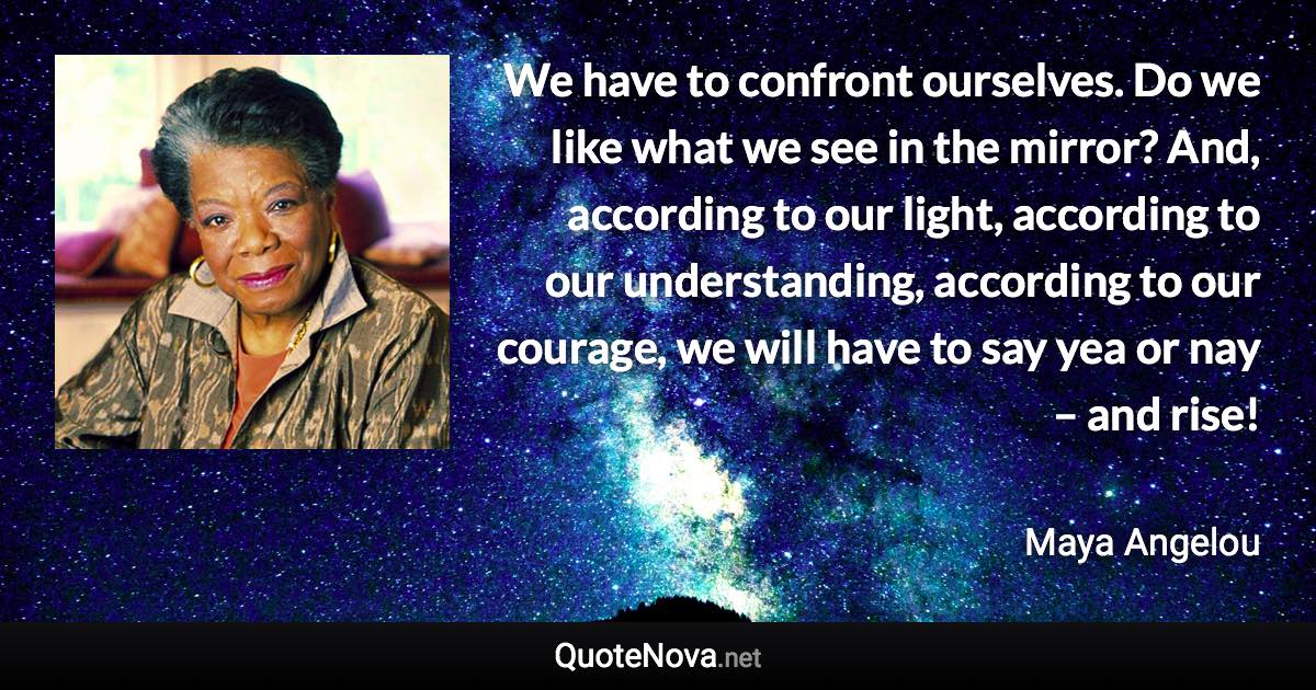 We have to confront ourselves. Do we like what we see in the mirror? And, according to our light, according to our understanding, according to our courage, we will have to say yea or nay – and rise! - Maya Angelou quote