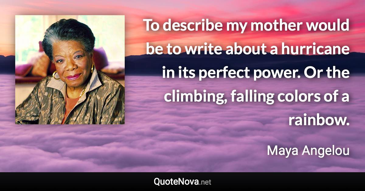 To describe my mother would be to write about a hurricane in its perfect power. Or the climbing, falling colors of a rainbow. - Maya Angelou quote