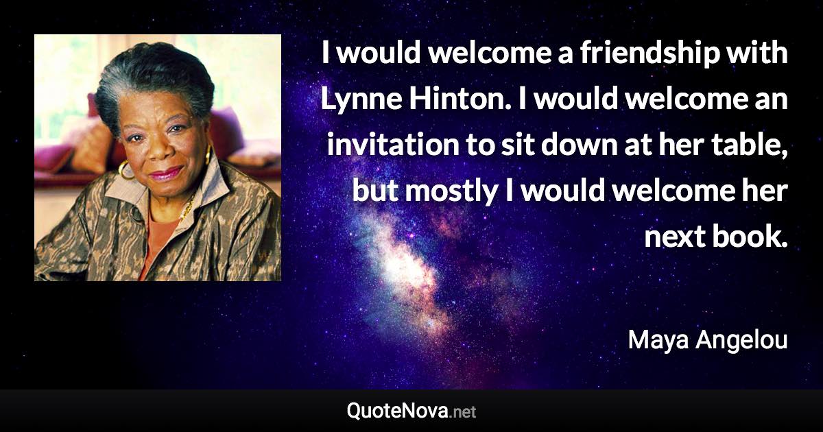 I would welcome a friendship with Lynne Hinton. I would welcome an invitation to sit down at her table, but mostly I would welcome her next book. - Maya Angelou quote