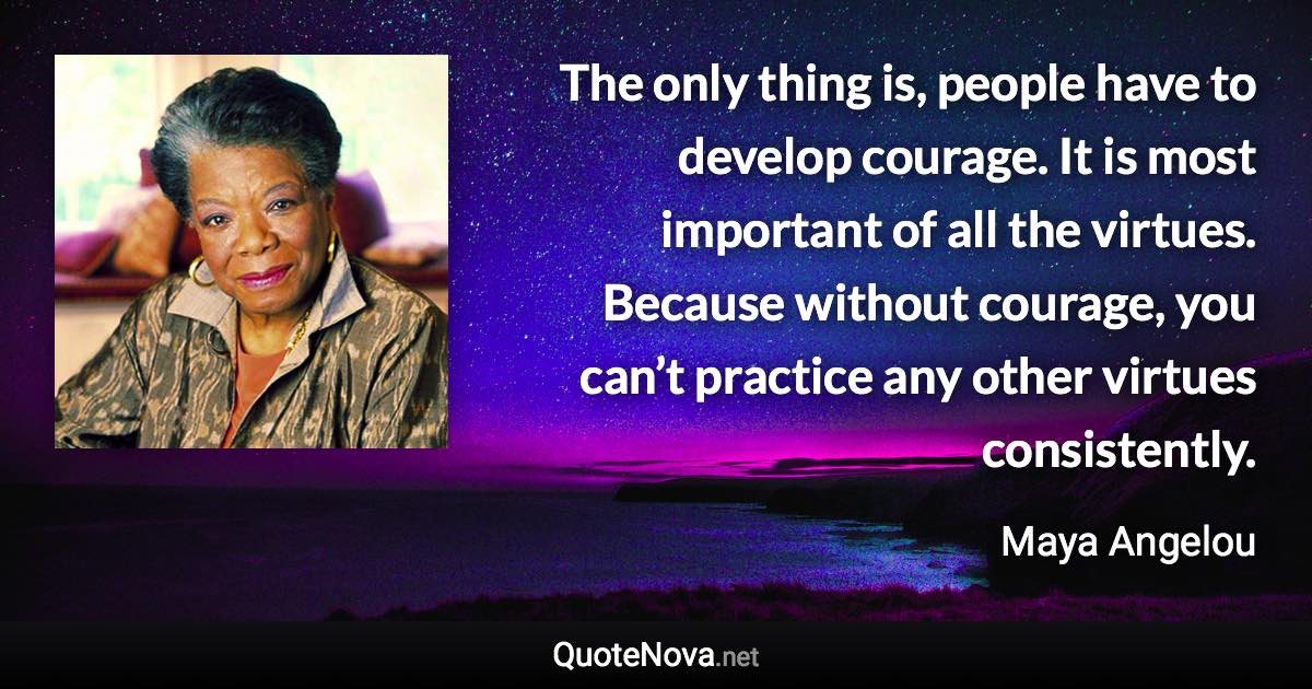 The only thing is, people have to develop courage. It is most important of all the virtues. Because without courage, you can’t practice any other virtues consistently. - Maya Angelou quote