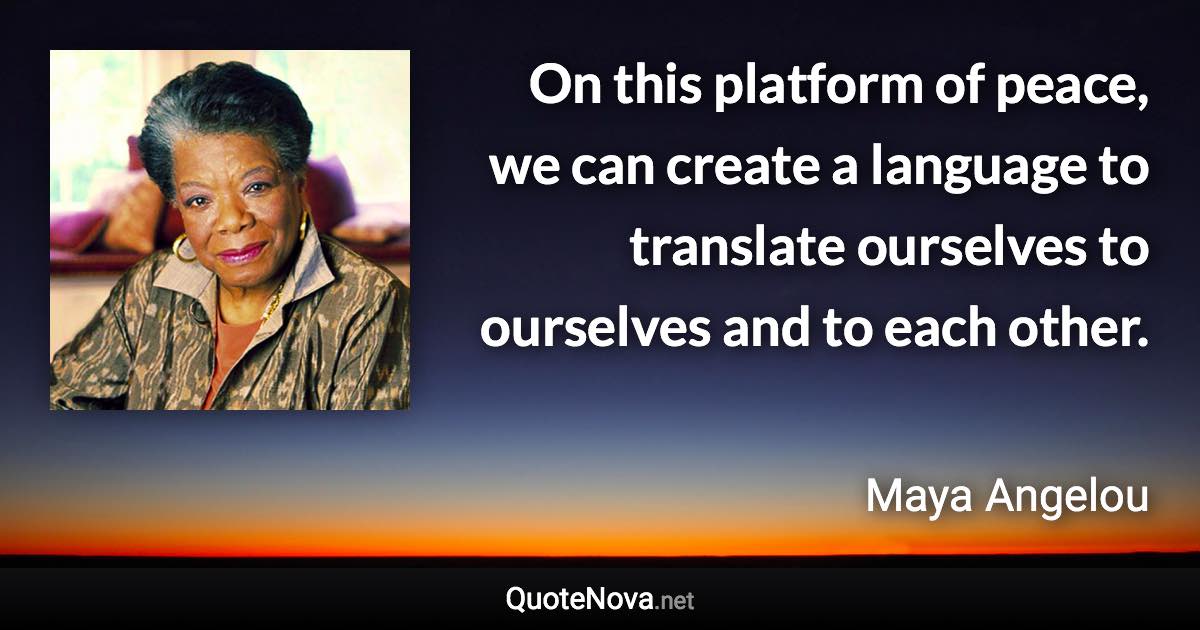 On this platform of peace, we can create a language to translate ourselves to ourselves and to each other. - Maya Angelou quote