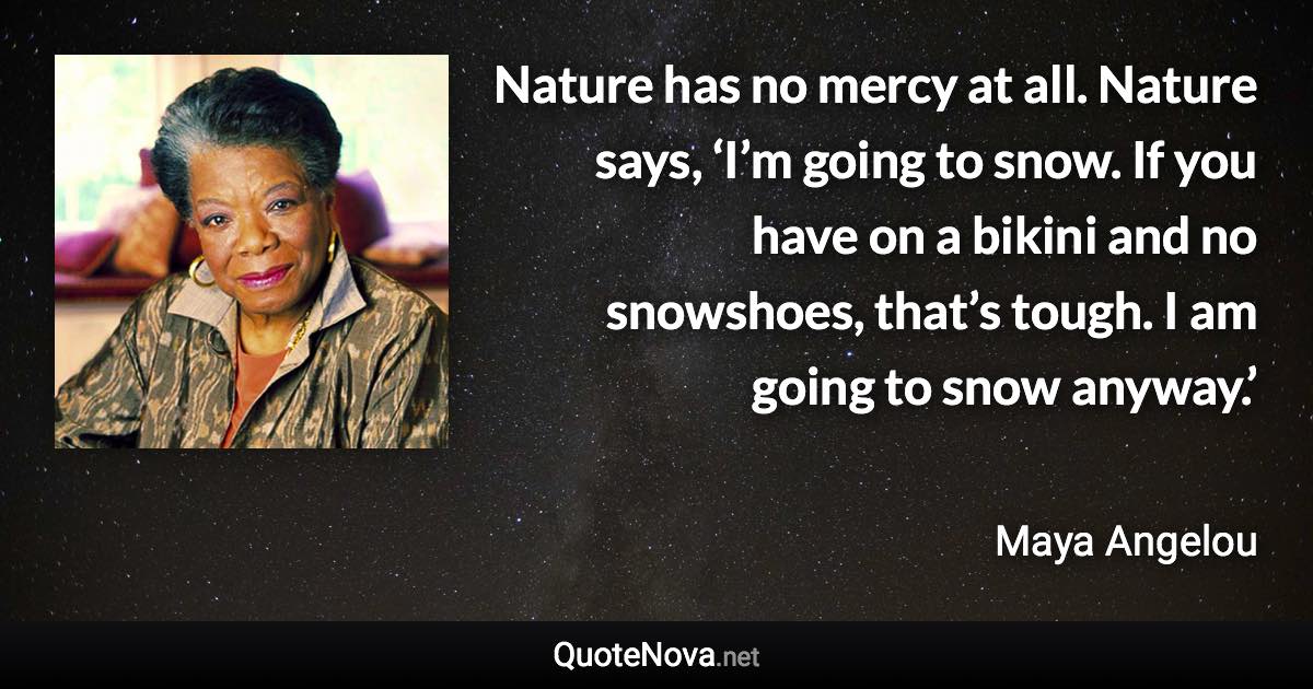 Nature has no mercy at all. Nature says, ‘I’m going to snow. If you have on a bikini and no snowshoes, that’s tough. I am going to snow anyway.’ - Maya Angelou quote