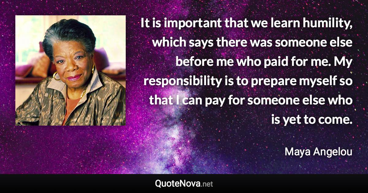 It is important that we learn humility, which says there was someone else before me who paid for me. My responsibility is to prepare myself so that I can pay for someone else who is yet to come. - Maya Angelou quote