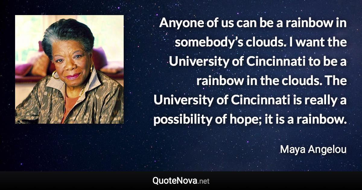 Anyone of us can be a rainbow in somebody’s clouds. I want the University of Cincinnati to be a rainbow in the clouds. The University of Cincinnati is really a possibility of hope; it is a rainbow. - Maya Angelou quote