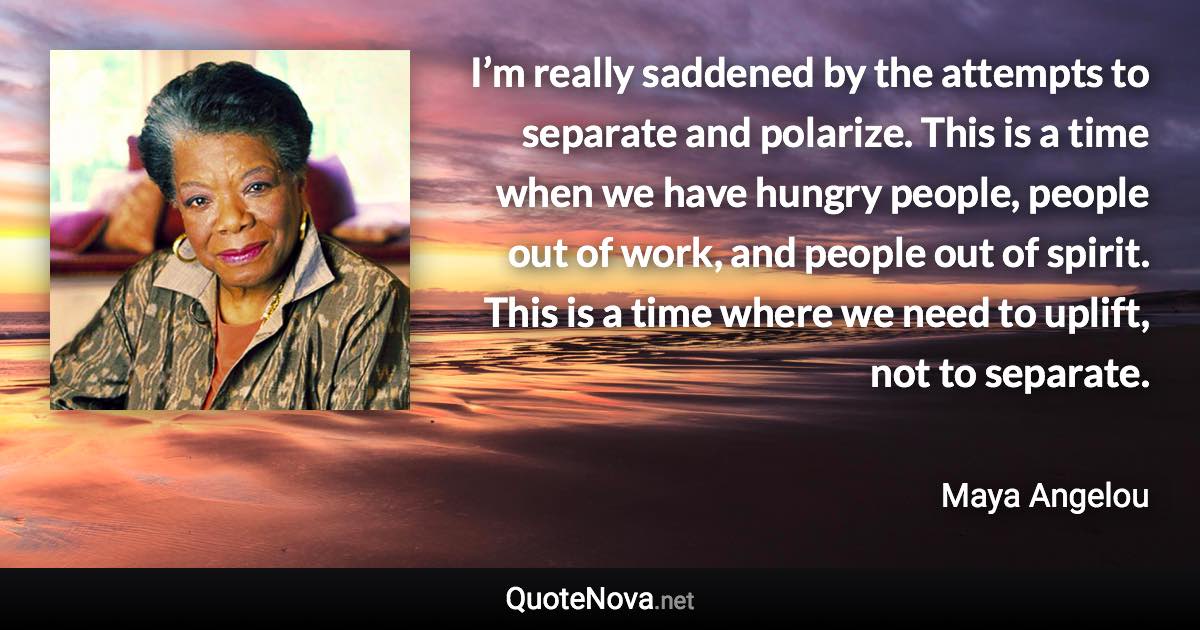 I’m really saddened by the attempts to separate and polarize. This is a time when we have hungry people, people out of work, and people out of spirit. This is a time where we need to uplift, not to separate. - Maya Angelou quote